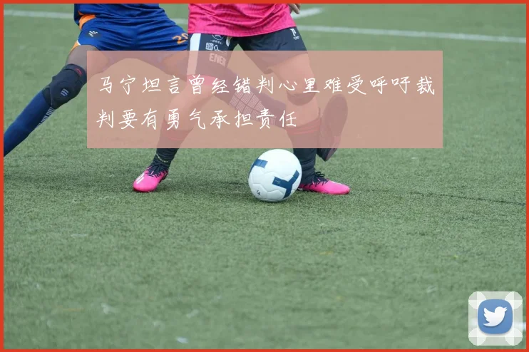 马宁坦言曾经错判心里难受呼吁裁判要有勇气承担责任
