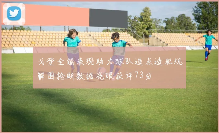 戈登全能表现助力球队造点造犯规解围抢断数据亮眼获评73分