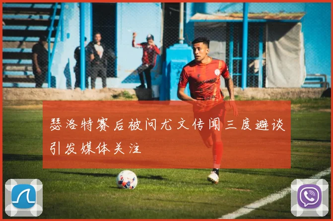 瑟洛特赛后被问尤文传闻三度避谈引发媒体关注