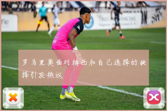 罗马里奥面对梅西和自己选择的抉择引发热议