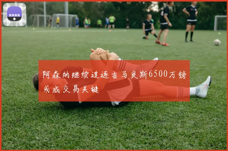 阿森纳继续追逐吉马良斯6500万镑或成交易关键