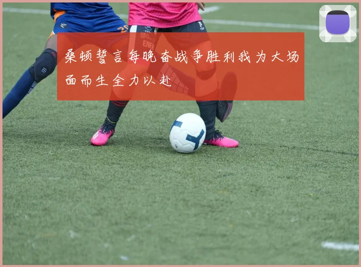 桑顿誓言每晚奋战争胜利我为大场面而生全力以赴