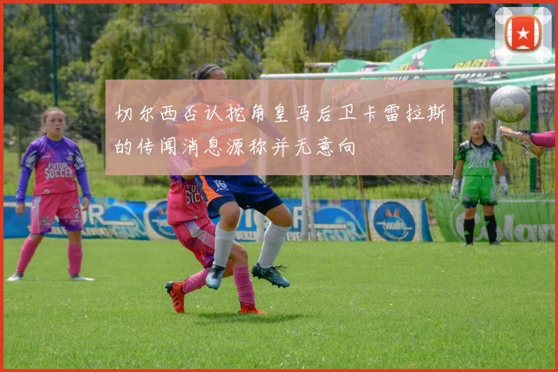 切尔西否认挖角皇马后卫卡雷拉斯的传闻消息源称并无意向