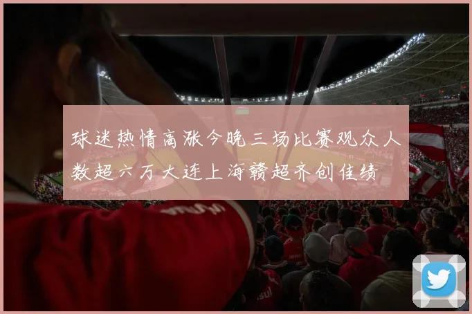 球迷热情高涨今晚三场比赛观众人数超六万大连上海赣超齐创佳绩