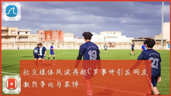 社交媒体风波再起C罗事件引发网友激烈争论与哀悼