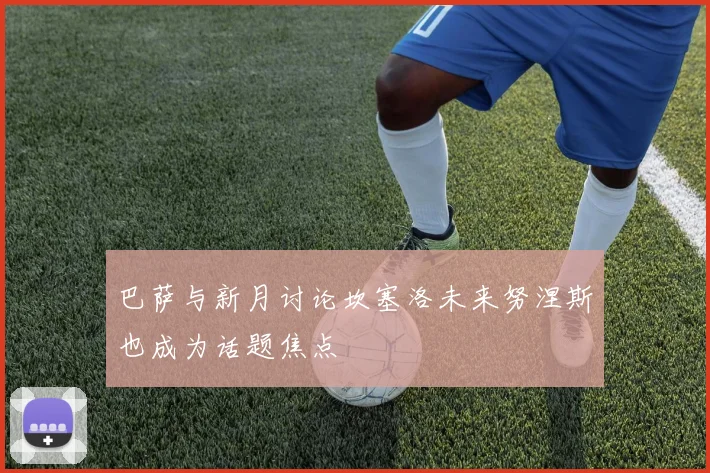巴萨与新月讨论坎塞洛未来努涅斯也成为话题焦点