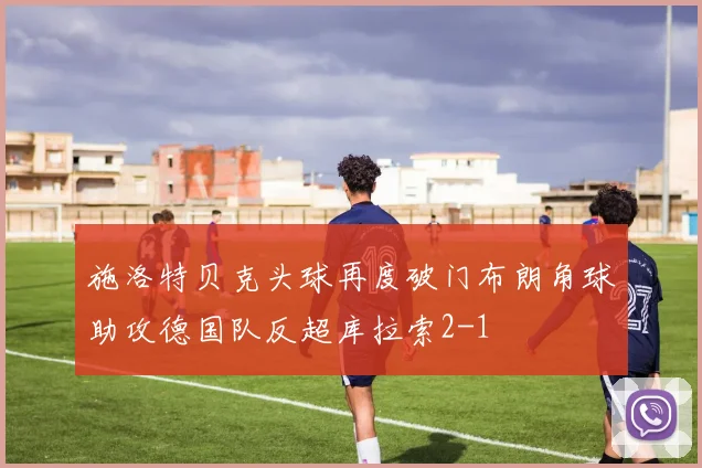 施洛特贝克头球再度破门布朗角球助攻德国队反超库拉索2-1
