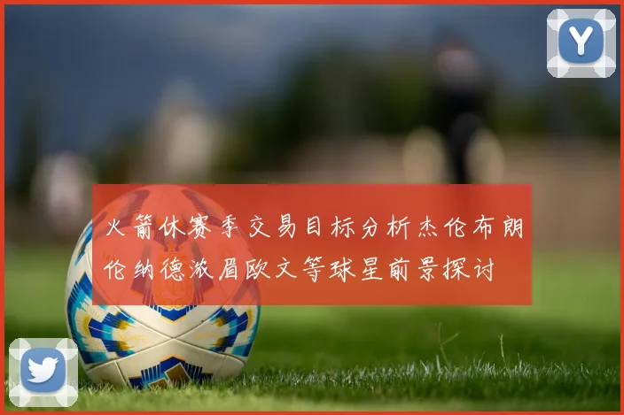 火箭休赛季交易目标分析杰伦布朗伦纳德浓眉欧文等球星前景探讨