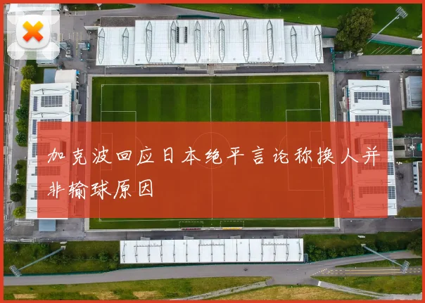 加克波回应日本绝平言论称换人并非输球原因