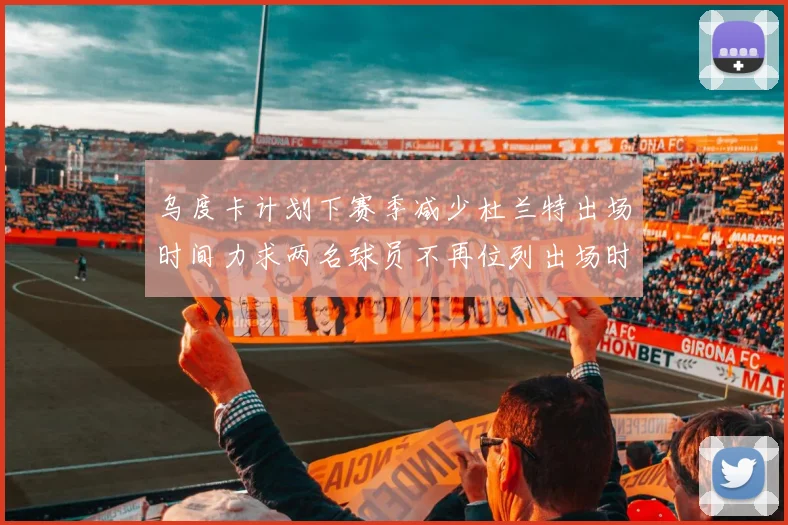 乌度卡计划下赛季减少杜兰特出场时间力求两名球员不再位列出场时间前五