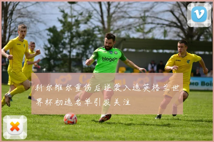 科尔维尔重伤后逆袭入选英格兰世界杯初选名单引发关注