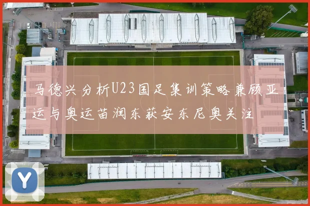 马德兴分析U23国足集训策略兼顾亚运与奥运苗润东获安东尼奥关注