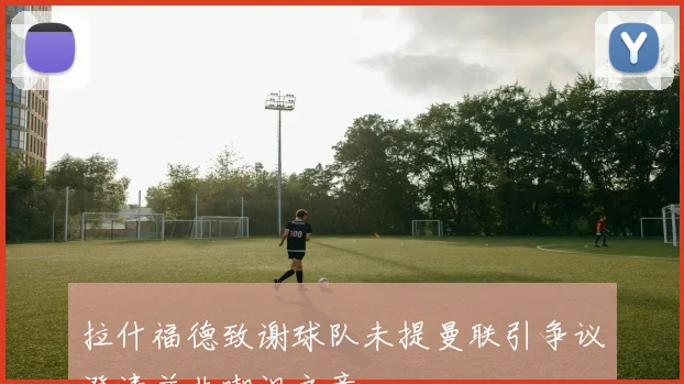 拉什福德致谢球队未提曼联引争议澄清并非嘲讽之意