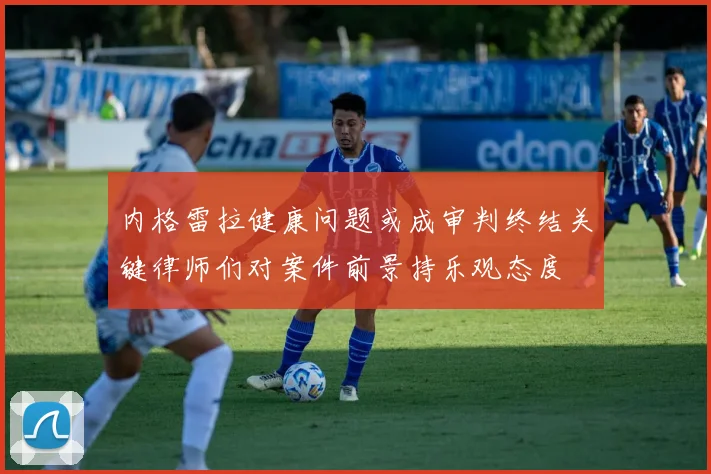 内格雷拉健康问题或成审判终结关键律师们对案件前景持乐观态度