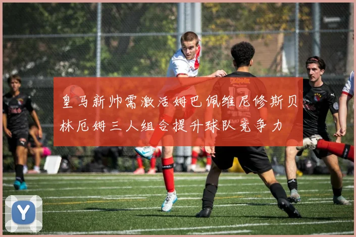 皇马新帅需激活姆巴佩维尼修斯贝林厄姆三人组合提升球队竞争力