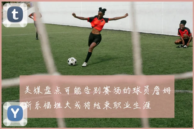 美媒盘点可能告别赛场的球员詹姆斯乐福姐夫或将结束职业生涯