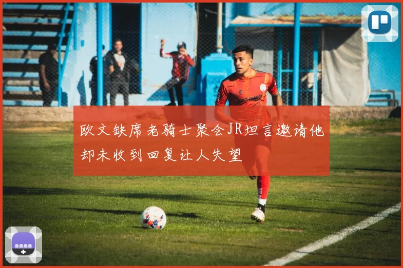 欧文缺席老骑士聚会JR坦言邀请他却未收到回复让人失望