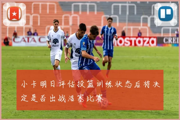 小卡明日评估投篮训练状态后将决定是否出战活塞比赛