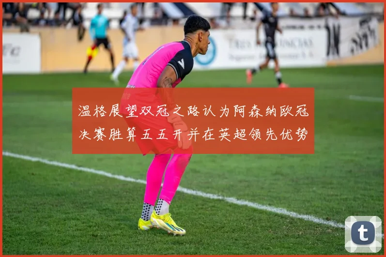 温格展望双冠之路认为阿森纳欧冠决赛胜算五五开并在英超领先优势明显