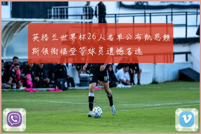 英格兰世界杯26人名单公布凯恩赖斯领衔福登等球员遗憾落选