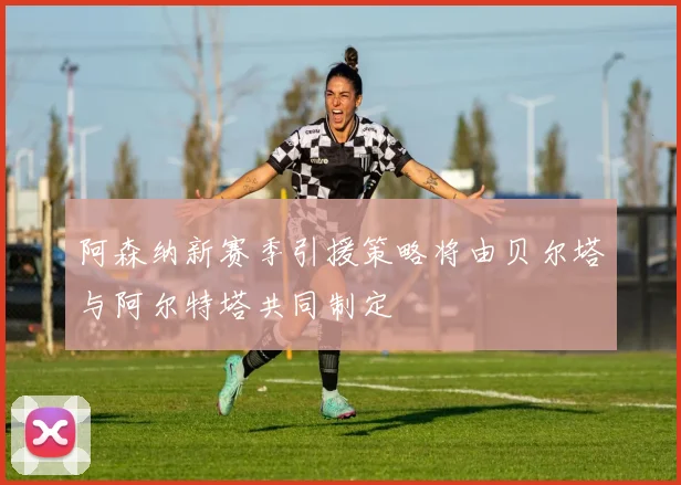 阿森纳新赛季引援策略将由贝尔塔与阿尔特塔共同制定