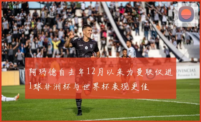 阿玛德自去年12月以来为曼联仅进1球非洲杯与世界杯表现更佳