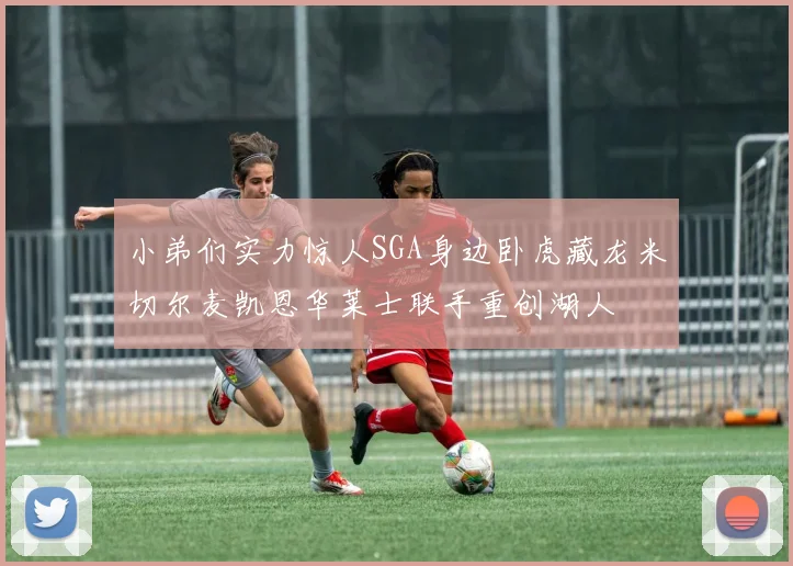 小弟们实力惊人SGA身边卧虎藏龙米切尔麦凯恩华莱士联手重创湖人