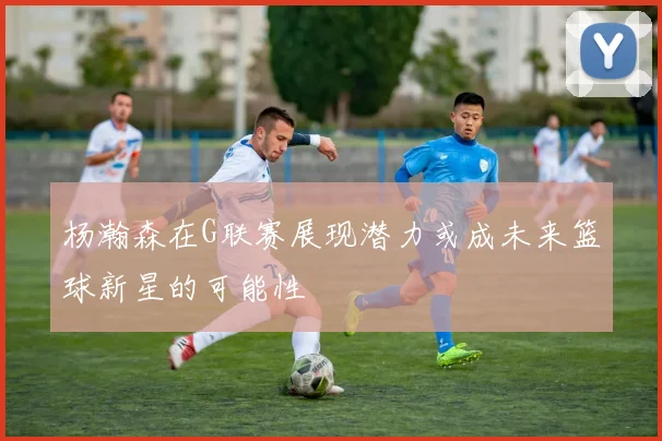 杨瀚森在G联赛展现潜力或成未来篮球新星的可能性
