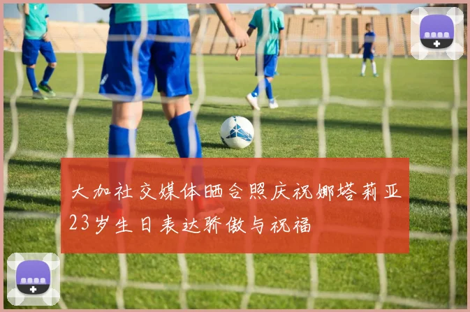 大加社交媒体晒合照庆祝娜塔莉亚23岁生日表达骄傲与祝福